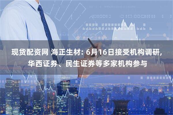 现货配资网 海正生材: 6月16日接受机构调研, 华西证券、民生证券等多家机构参与