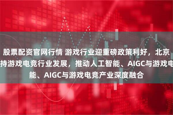 股票配资官网行情 游戏行业迎重磅政策利好，北京发布11项举措支持游戏电竞行业发展，推动人工智能、AIGC与游戏电竞产业深度融合