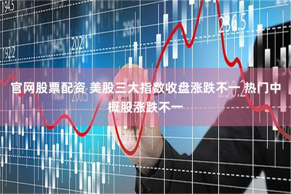 官网股票配资 美股三大指数收盘涨跌不一 热门中概股涨跌不一