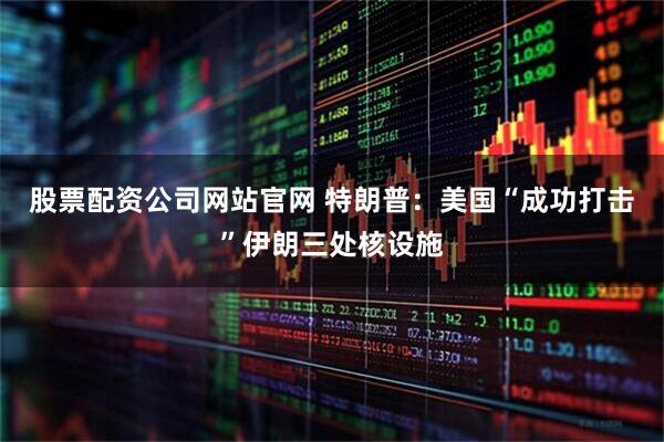 股票配资公司网站官网 特朗普：美国“成功打击”伊朗三处核设施