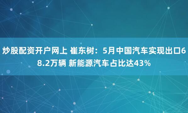 炒股配资开户网上 崔东树：5月中国汽车实现出口68.2万辆 新能源汽车占比达43%