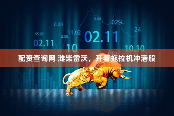 配资查询网 潍柴雷沃，开着拖拉机冲港股