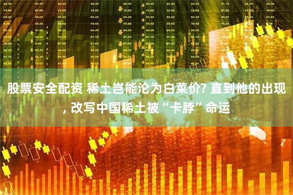 股票安全配资 稀土岂能沦为白菜价? 直到他的出现, 改写中国稀土被“卡脖”命运