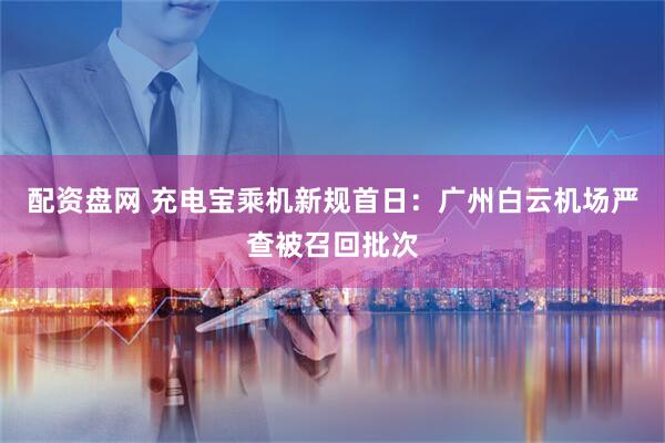 配资盘网 充电宝乘机新规首日：广州白云机场严查被召回批次