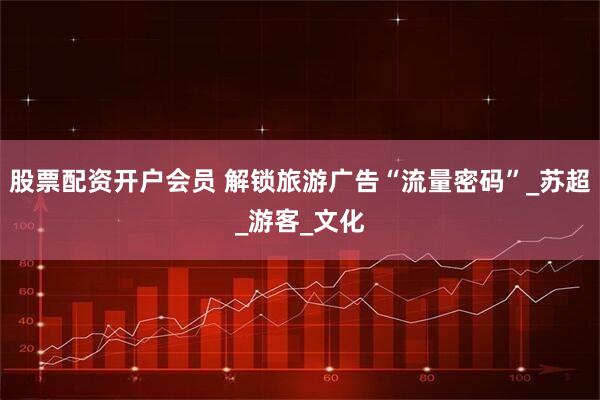 股票配资开户会员 解锁旅游广告“流量密码”_苏超_游客_文化