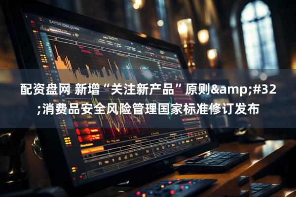 配资盘网 新增“关注新产品”原则&#32;消费品安全风险管理国家标准修订发布