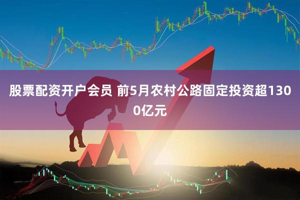 股票配资开户会员 前5月农村公路固定投资超1300亿元