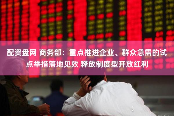 配资盘网 商务部：重点推进企业、群众急需的试点举措落地见效 释放制度型开放红利