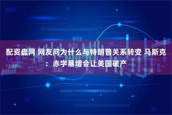 配资盘网 网友问为什么与特朗普关系转变 马斯克：赤字暴增会让美国破产
