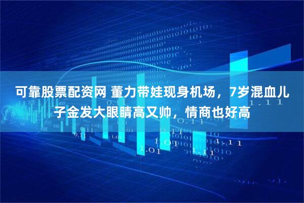 可靠股票配资网 董力带娃现身机场，7岁混血儿子金发大眼睛高又帅，情商也好高