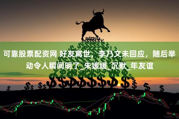 可靠股票配资网 好友离世，李乃文未回应，随后举动令人瞬间明了_朱媛媛_沉默_年友谊