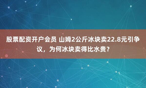 股票配资开户会员 山姆2公斤冰块卖22.8元引争议，为何冰块卖得比水贵？
