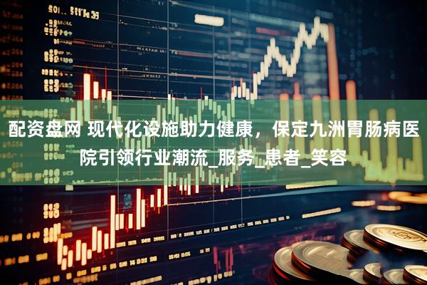 配资盘网 现代化设施助力健康，保定九洲胃肠病医院引领行业潮流_服务_患者_笑容