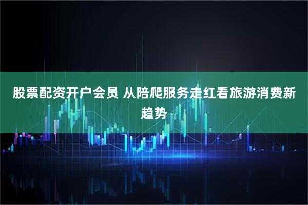 股票配资开户会员 从陪爬服务走红看旅游消费新趋势