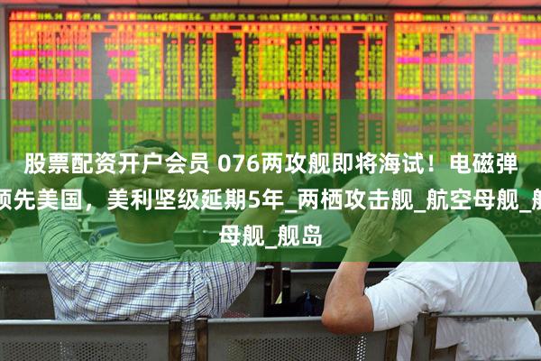 股票配资开户会员 076两攻舰即将海试！电磁弹射领先美国，美利坚级延期5年_两栖攻击舰_航空母舰_舰岛
