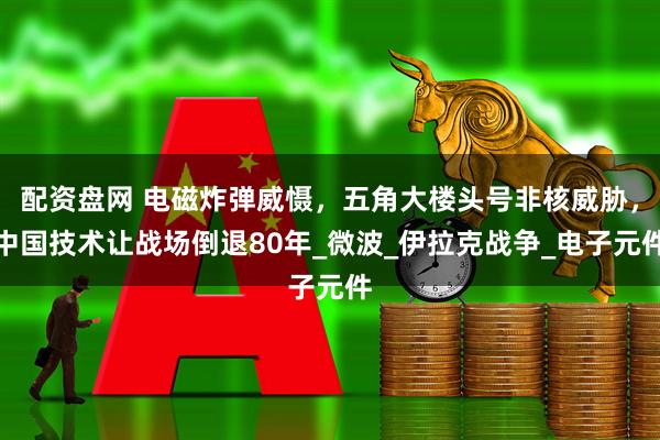 配资盘网 电磁炸弹威慑，五角大楼头号非核威胁，中国技术让战场倒退80年_微波_伊拉克战争_电子元件