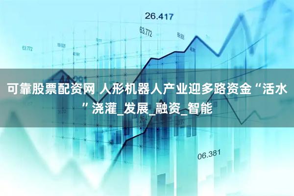 可靠股票配资网 人形机器人产业迎多路资金“活水”浇灌_发展_融资_智能