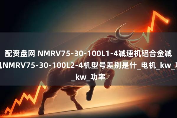 配资盘网 NMRV75-30-100L1-4减速机铝合金减速机NMRV75-30-100L2-4机型号差别是什_电机_kw_功率