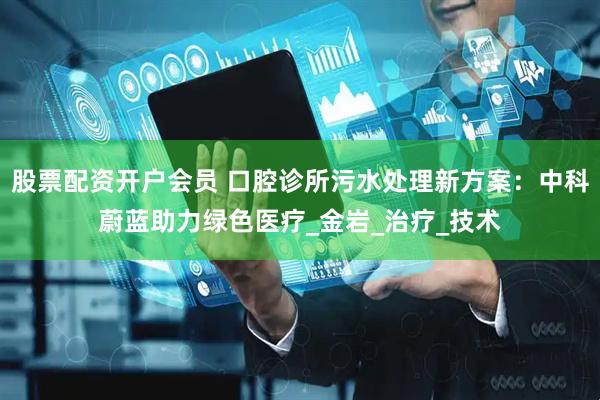 股票配资开户会员 口腔诊所污水处理新方案：中科蔚蓝助力绿色医疗_金岩_治疗_技术