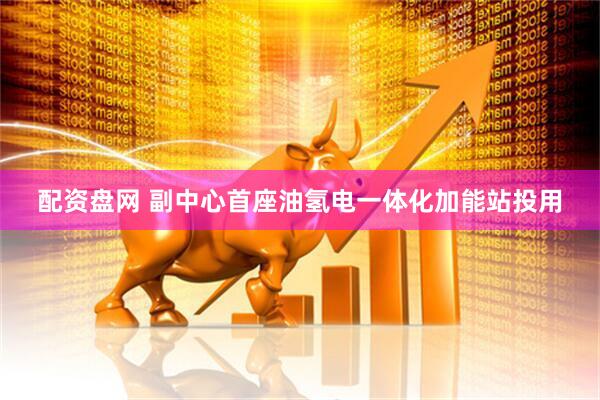 配资盘网 副中心首座油氢电一体化加能站投用