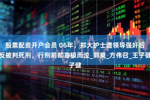 股票配资开户会员 06年，郑大护士遭领导强奸后反被判死刑，行刑前却喜极而泣_郭爽_方伟召_王子健