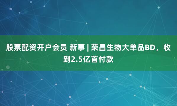 股票配资开户会员 新事 | 荣昌生物大单品BD，收到2.5亿首付款
