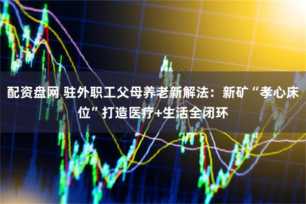配资盘网 驻外职工父母养老新解法：新矿“孝心床位”打造医疗+生活全闭环