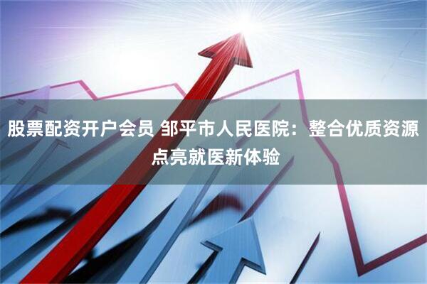 股票配资开户会员 邹平市人民医院：整合优质资源 点亮就医新体验