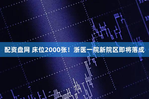 配资盘网 床位2000张！浙医一院新院区即将落成