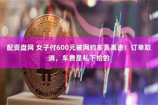 配资盘网 女子付600元被网约车丢高速：订单取消，车费是私下给的