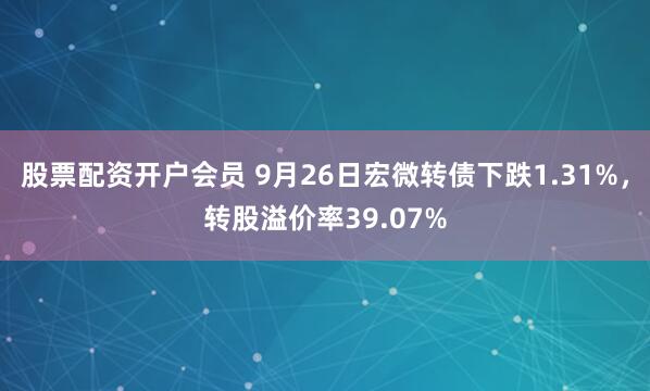 股票配资开户会员 9月26日宏微转债下跌1.31%，转股溢价率39.07%