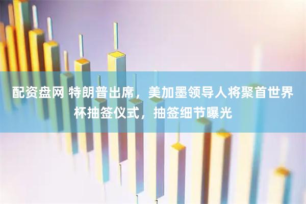 配资盘网 特朗普出席，美加墨领导人将聚首世界杯抽签仪式，抽签细节曝光