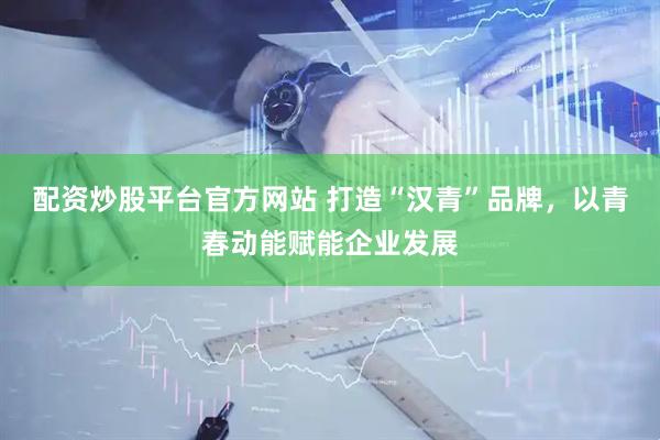 配资炒股平台官方网站 打造“汉青”品牌，以青春动能赋能企业发展