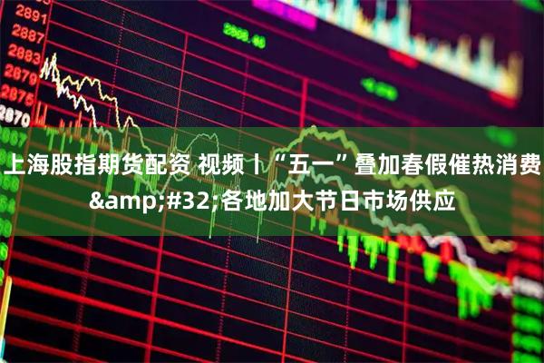 上海股指期货配资 视频丨“五一”叠加春假催热消费 各地加大节日市场供应
