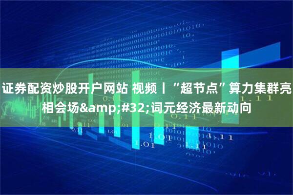 证券配资炒股开户网站 视频丨“超节点”算力集群亮相会场 词元经济最新动向