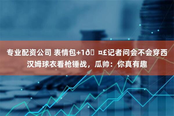 专业配资公司 表情包+1🤣记者问会不会穿西汉姆球衣看枪锤战，瓜帅：你真有趣