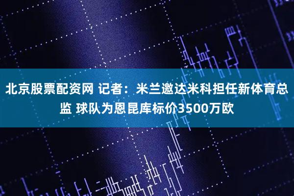 北京股票配资网 记者：米兰邀达米科担任新体育总监 球队为恩昆库标价3500万欧
