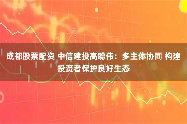 成都股票配资 中信建投高聪伟：多主体协同 构建投资者保护良好生态