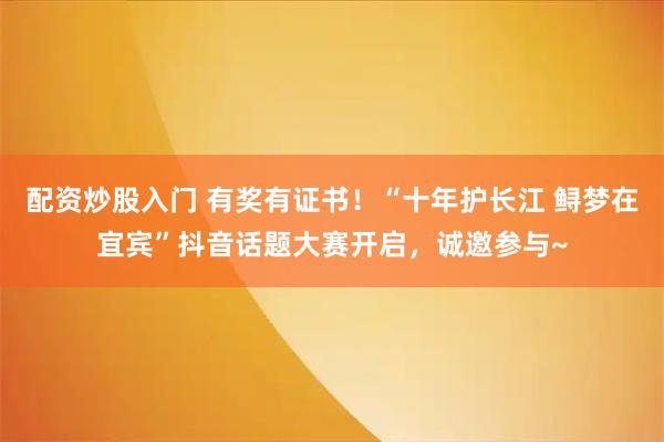配资炒股入门 有奖有证书!“十年护长江 鲟梦在宜宾”抖音话题大赛开启,诚邀参与~