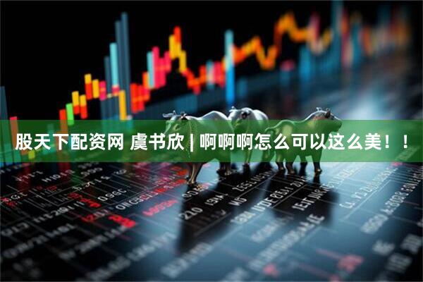 股天下配资网 虞书欣 | 啊啊啊怎么可以这么美!!