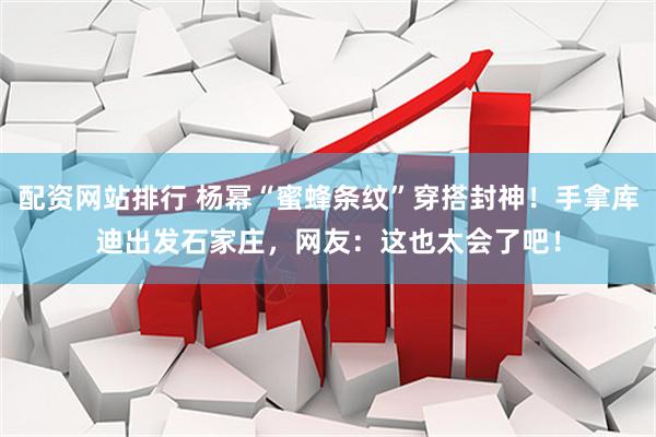 配资网站排行 杨幂“蜜蜂条纹”穿搭封神！手拿库迪出发石家庄，网友：这也太会了吧！
