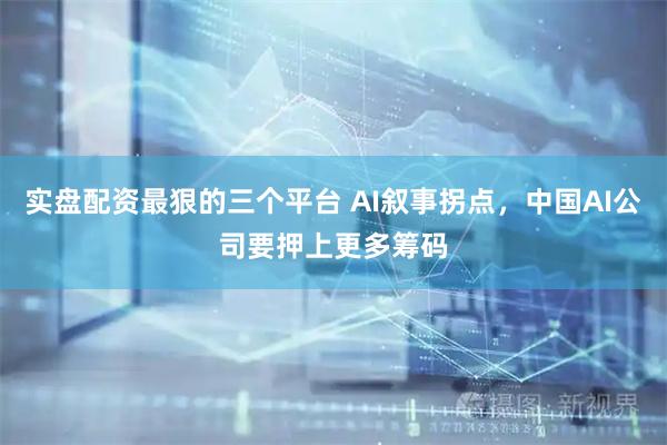 实盘配资最狠的三个平台 AI叙事拐点，中国AI公司要押上更多筹码