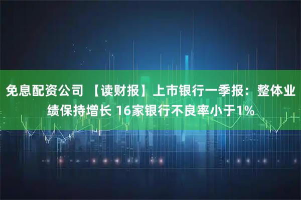 免息配资公司 【读财报】上市银行一季报：整体业绩保持增长 16家银行不良率小于1%