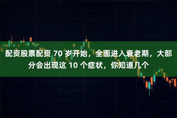 配资股票配资 70 岁开始，全面进入衰老期，大部分会出现这 10 个症状，你知道几个