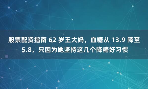 股票配资指南 62 岁王大妈，血糖从 13.9 降至 5.8，只因为她坚持这几个降糖好习惯