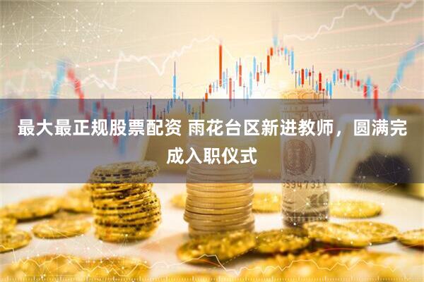 最大最正规股票配资 雨花台区新进教师，圆满完成入职仪式