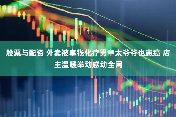 股票与配资 外卖被塞钱化疗男童太爷爷也患癌 店主温暖举动感动全网