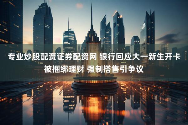 专业炒股配资证券配资网 银行回应大一新生开卡被捆绑理财 强制搭售引争议