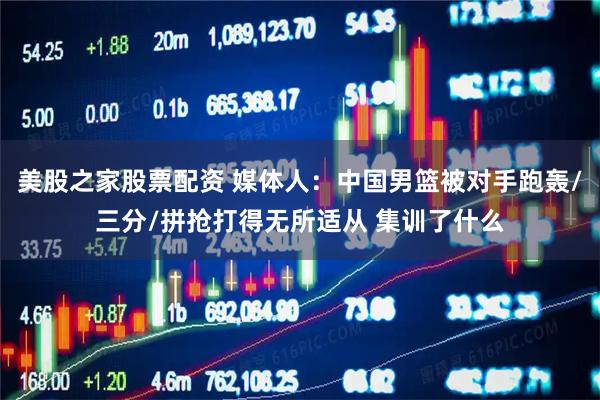 美股之家股票配资 媒体人：中国男篮被对手跑轰/三分/拼抢打得无所适从 集训了什么