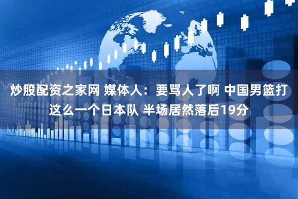 炒股配资之家网 媒体人：要骂人了啊 中国男篮打这么一个日本队 半场居然落后19分